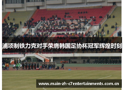 浦项制铁力克对手荣膺韩国足协杯冠军辉煌时刻